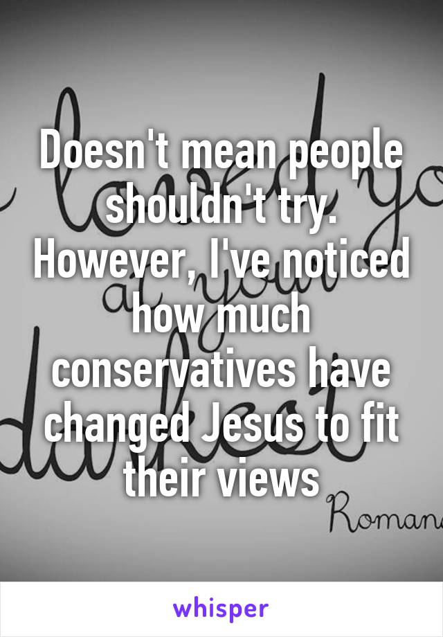 Doesn't mean people shouldn't try. However, I've noticed how much conservatives have changed Jesus to fit their views