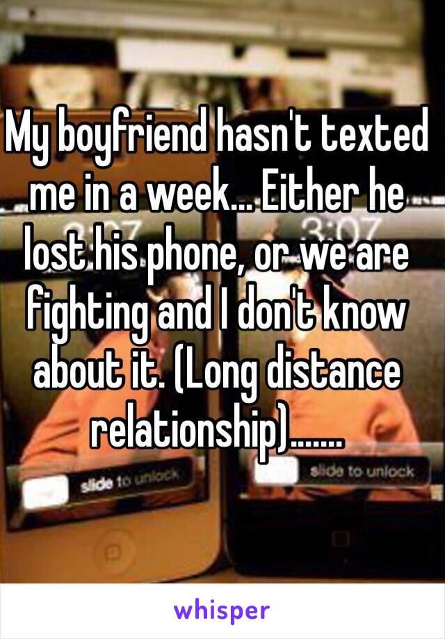 My boyfriend hasn't texted me in a week... Either he lost his phone, or we are fighting and I don't know about it. (Long distance relationship)....... 