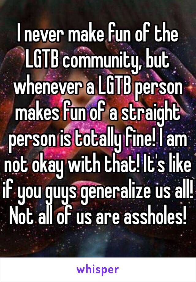 I never make fun of the LGTB community, but whenever a LGTB person makes fun of a straight person is totally fine! I am not okay with that! It's like if you guys generalize us all! Not all of us are assholes!