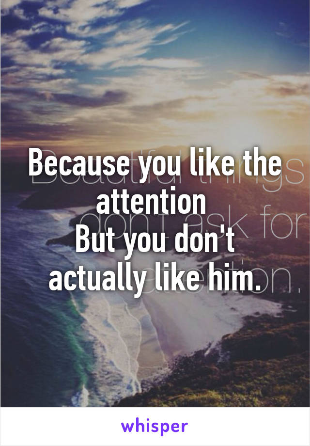 Because you like the attention 
But you don't actually like him.