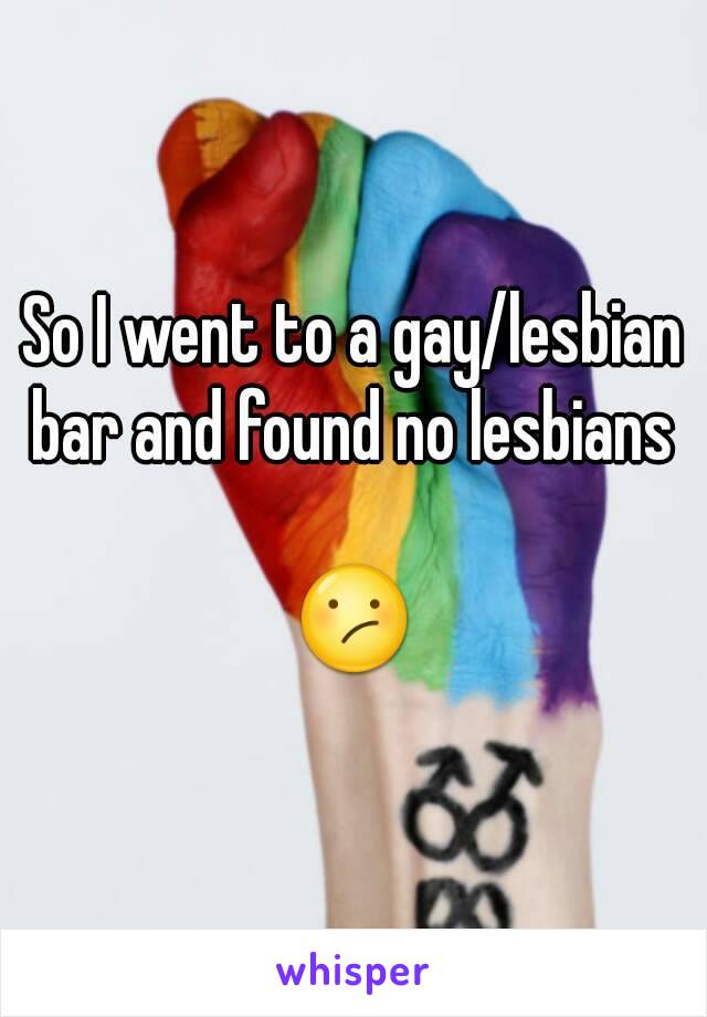So I went to a gay/lesbian bar and found no lesbians 

😕