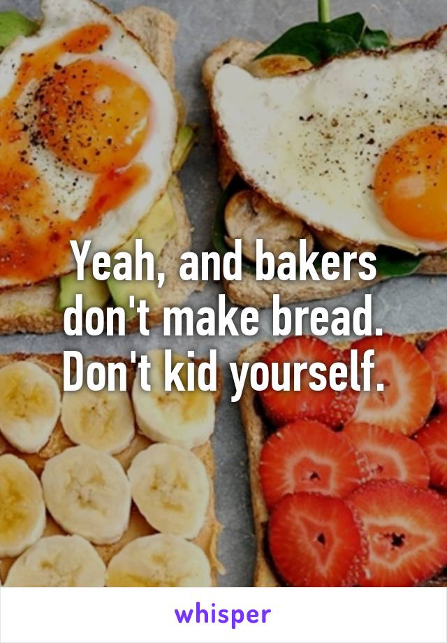 Yeah, and bakers don't make bread. Don't kid yourself.