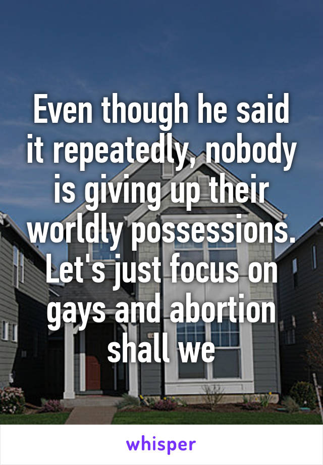 Even though he said it repeatedly, nobody is giving up their worldly possessions. Let's just focus on gays and abortion shall we