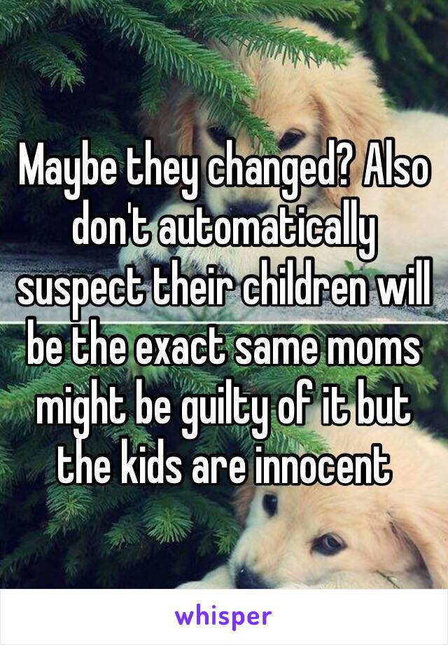 Maybe they changed? Also don't automatically suspect their children will be the exact same moms might be guilty of it but the kids are innocent 
