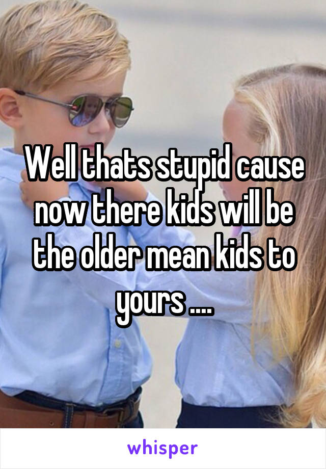 Well thats stupid cause now there kids will be the older mean kids to yours ....