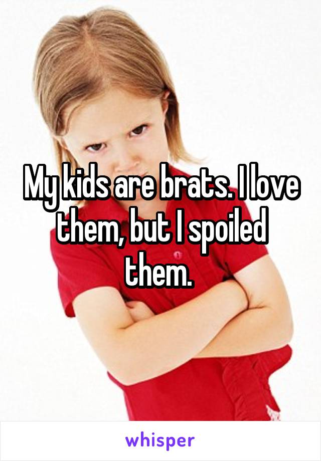 My kids are brats. I love them, but I spoiled them. 