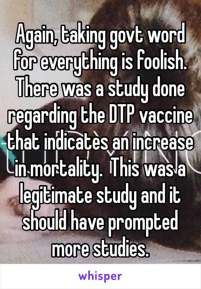Again, taking govt word for everything is foolish.  There was a study done regarding the DTP vaccine that indicates an increase in mortality.  This was a legitimate study and it should have prompted more studies.