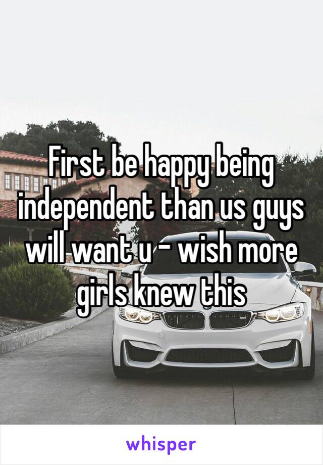 First be happy being independent than us guys will want u - wish more girls knew this 