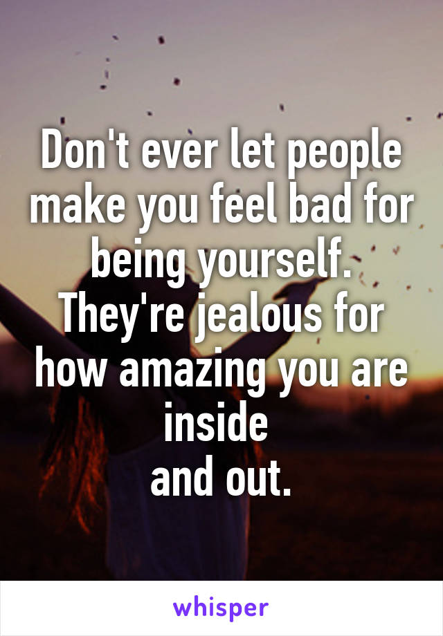 Don't ever let people make you feel bad for being yourself. They're jealous for how amazing you are inside 
and out.