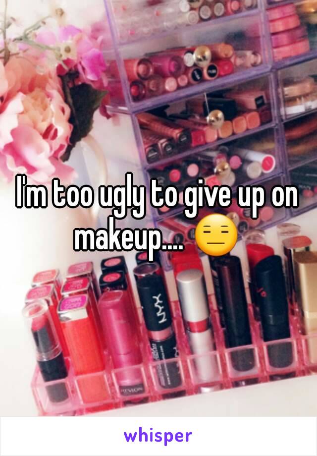 I'm too ugly to give up on makeup.... 😑 
