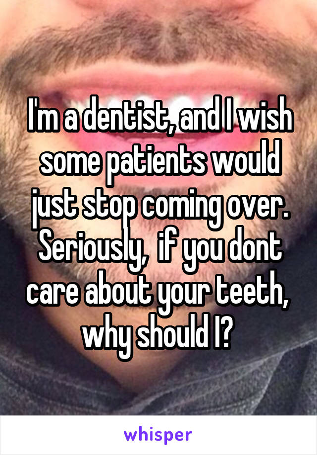 I'm a dentist, and I wish some patients would just stop coming over. Seriously,  if you dont care about your teeth,  why should I? 