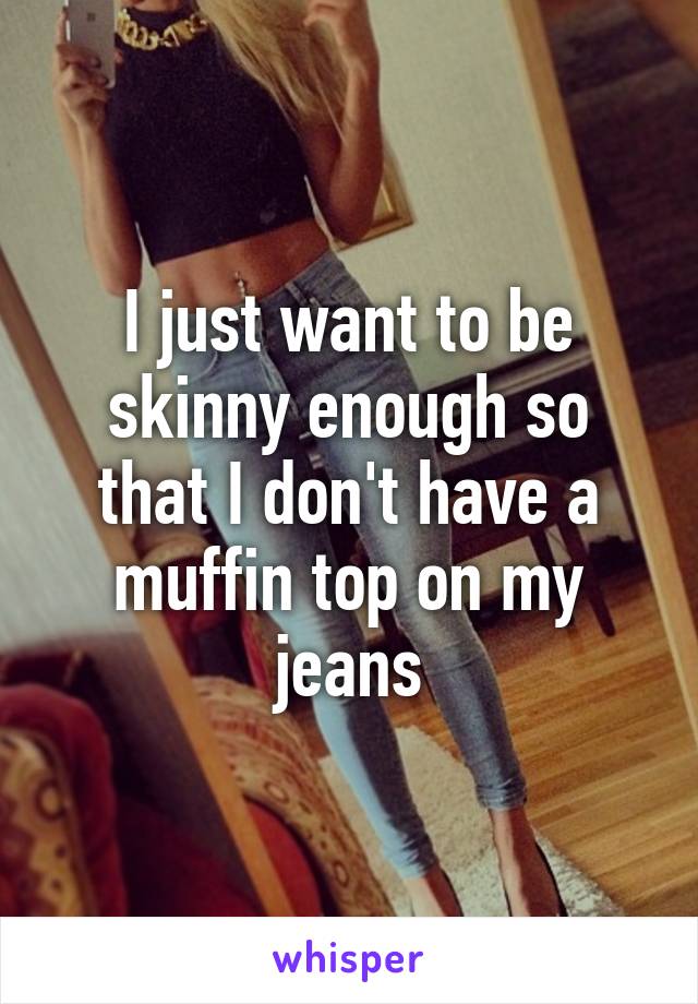 I just want to be skinny enough so that I don't have a muffin top on my jeans