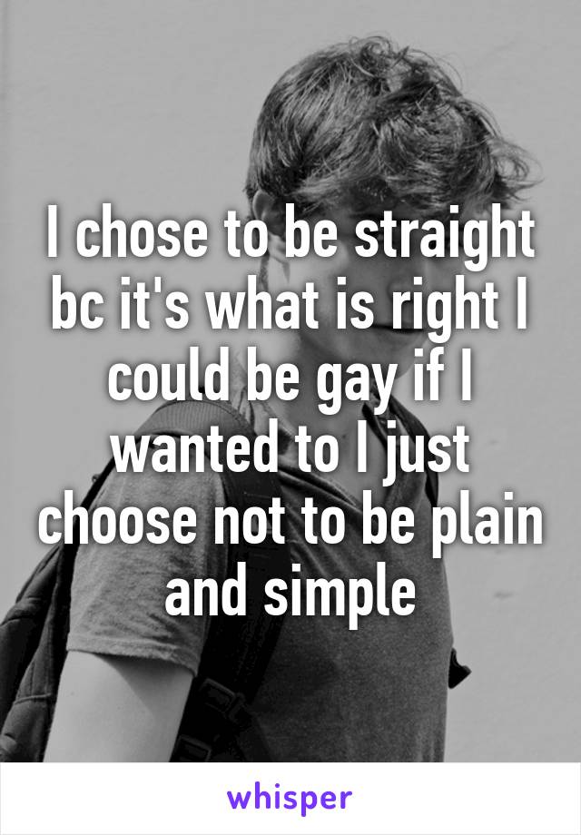 I chose to be straight bc it's what is right I could be gay if I wanted to I just choose not to be plain and simple