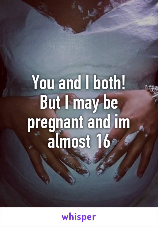 You and I both!
But I may be pregnant and im almost 16