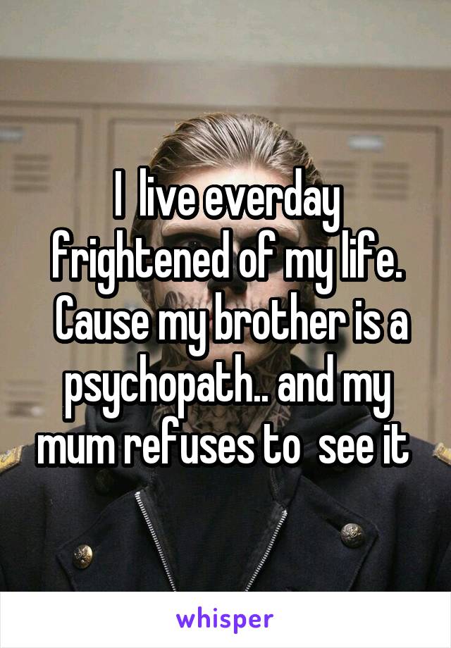 I  live everday frightened of my life.
 Cause my brother is a psychopath.. and my mum refuses to  see it 