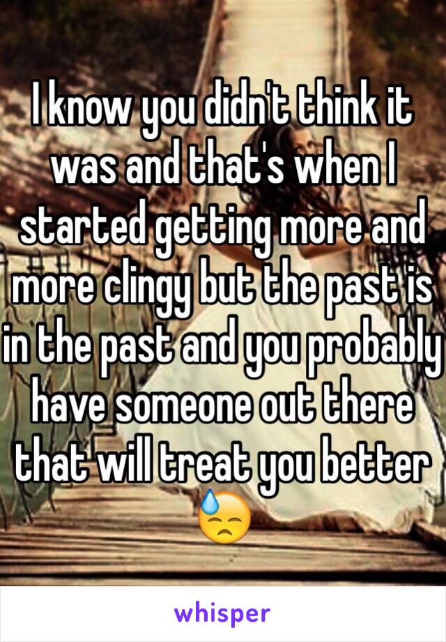 I know you didn't think it was and that's when I started getting more and more clingy but the past is in the past and you probably have someone out there that will treat you better 😓