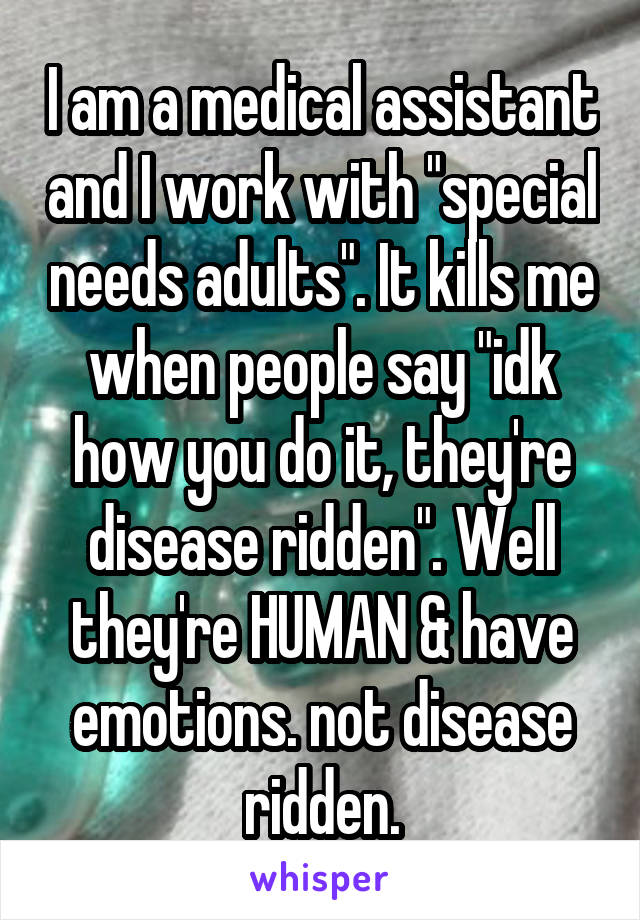 I am a medical assistant and I work with "special needs adults". It kills me when people say "idk how you do it, they're disease ridden". Well they're HUMAN & have emotions. not disease ridden.