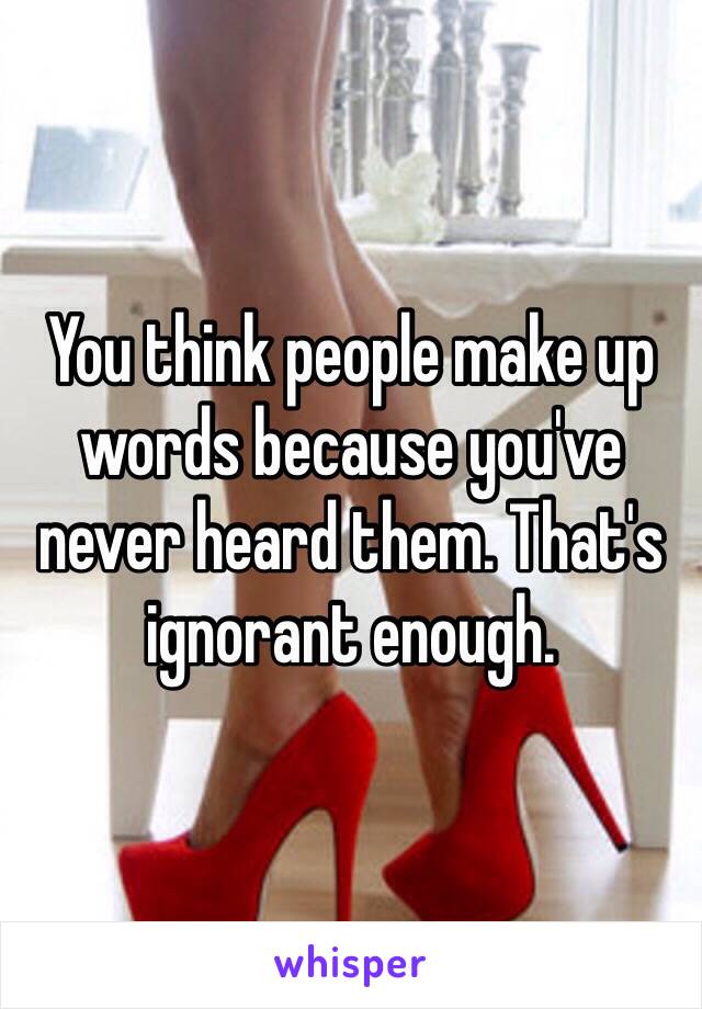 You think people make up words because you've never heard them. That's ignorant enough.