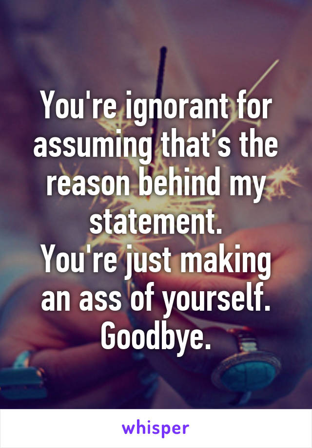 You're ignorant for assuming that's the reason behind my statement.
You're just making an ass of yourself.
Goodbye.