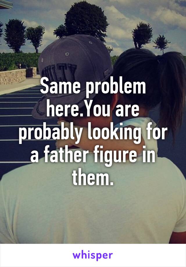 Same problem here.You are probably looking for a father figure in them.