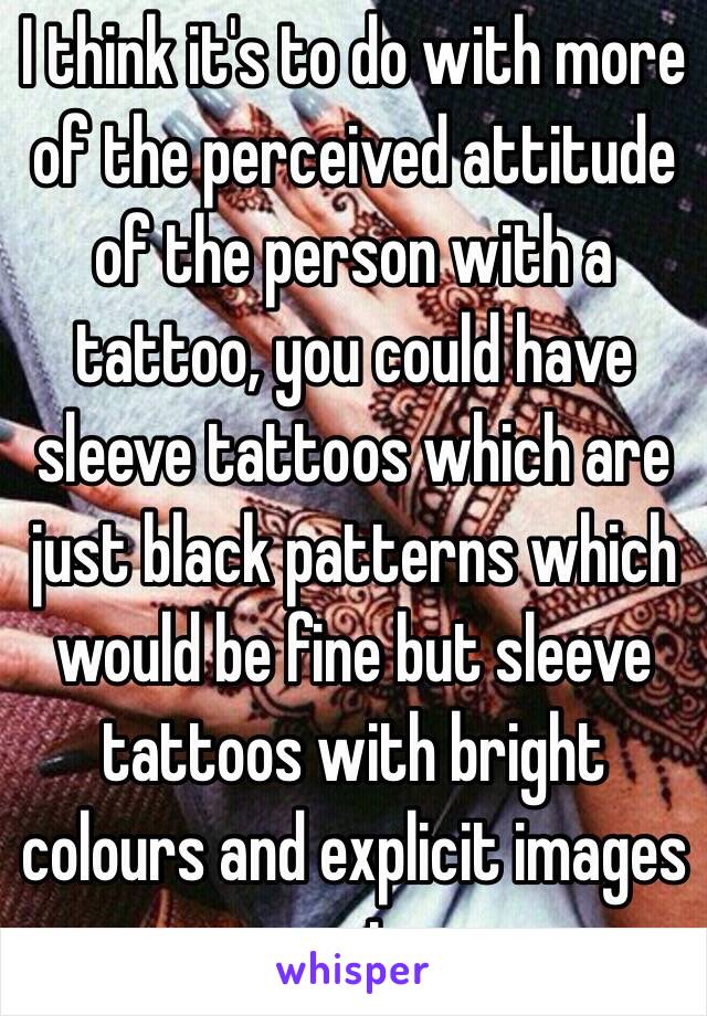 I think it's to do with more of the perceived attitude of the person with a tattoo, you could have sleeve tattoos which are just black patterns which would be fine but sleeve tattoos with bright colours and explicit images not