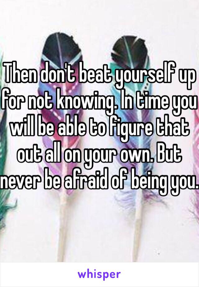 Then don't beat yourself up for not knowing. In time you will be able to figure that out all on your own. But never be afraid of being you. 