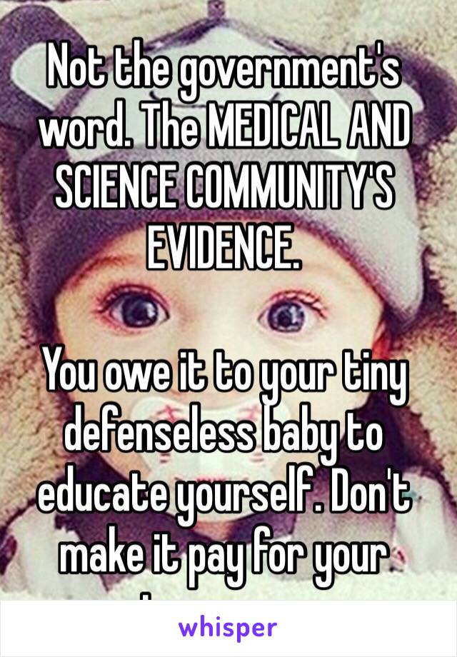 Not the government's word. The MEDICAL AND SCIENCE COMMUNITY'S EVIDENCE.  

You owe it to your tiny defenseless baby to educate yourself. Don't make it pay for your ignorance.