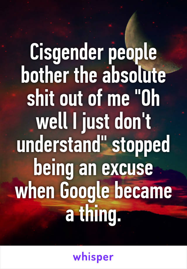 Cisgender people bother the absolute shit out of me "Oh well I just don't understand" stopped being an excuse when Google became a thing.