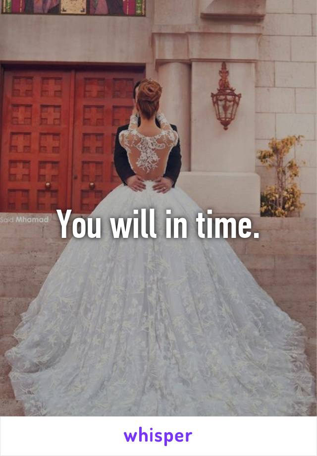 You will in time.