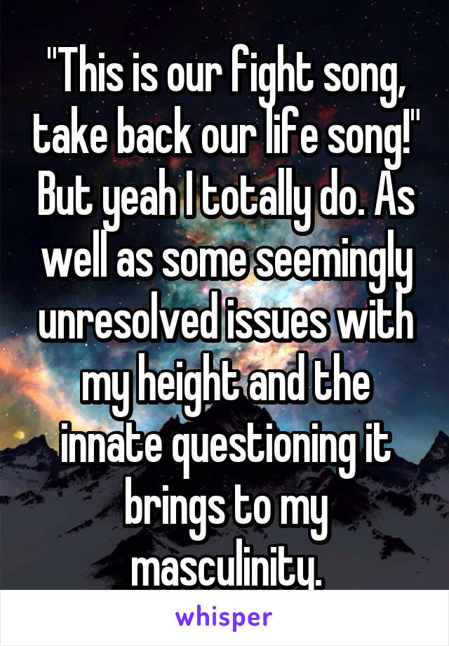 "This is our fight song, take back our life song!" But yeah I totally do. As well as some seemingly unresolved issues with my height and the innate questioning it brings to my masculinity.