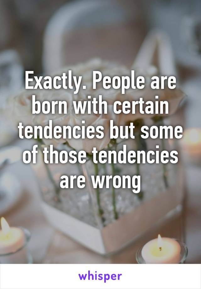 Exactly. People are born with certain tendencies but some of those tendencies are wrong
