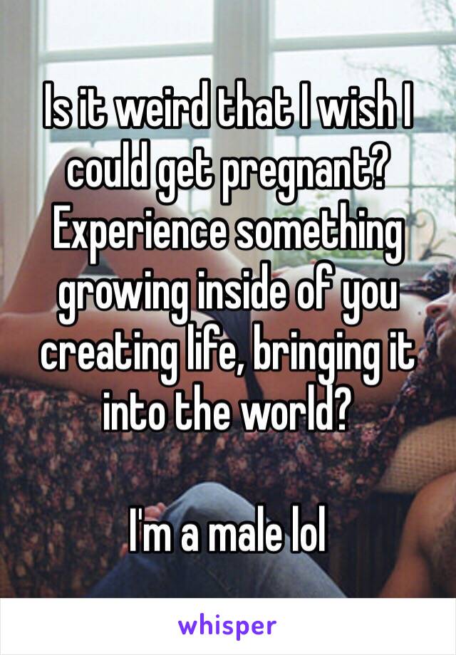 Is it weird that I wish I could get pregnant? Experience something growing inside of you creating life, bringing it into the world? 

I'm a male lol