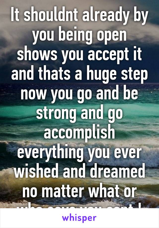 It shouldnt already by you being open shows you accept it and thats a huge step now you go and be strong and go accomplish everything you ever wished and dreamed no matter what or who says you cant !