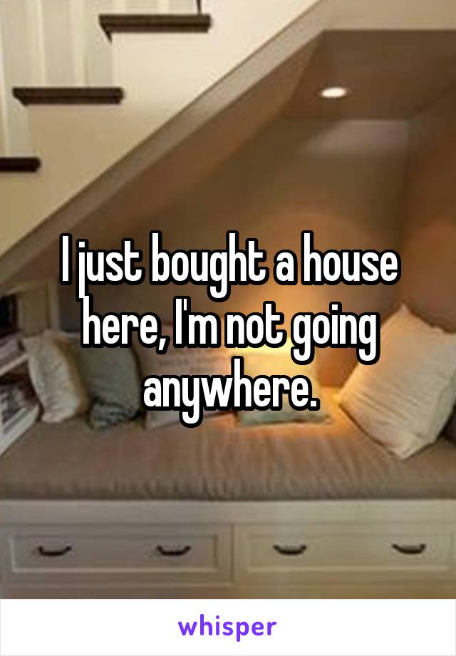I just bought a house here, I'm not going anywhere.