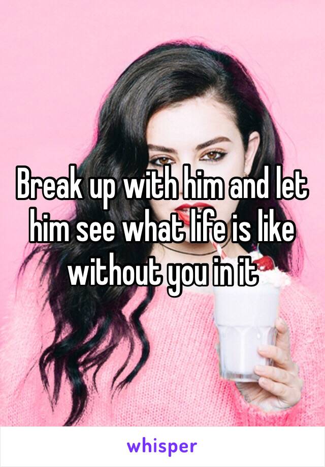 Break up with him and let him see what life is like without you in it 