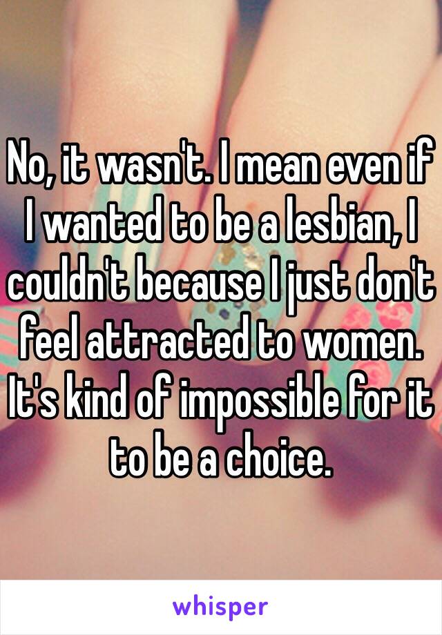 No, it wasn't. I mean even if I wanted to be a lesbian, I couldn't because I just don't feel attracted to women. It's kind of impossible for it to be a choice.