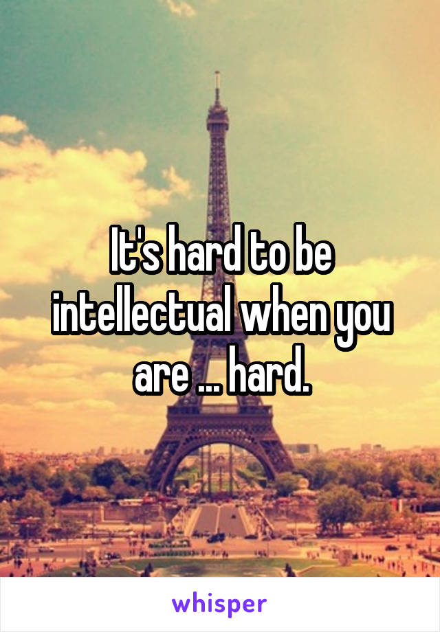 It's hard to be intellectual when you are ... hard.