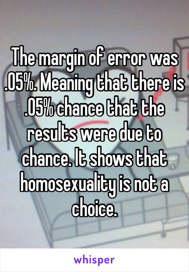 The margin of error was 
.05%. Meaning that there is 
.05% chance that the results were due to chance. It shows that homosexuality is not a choice.