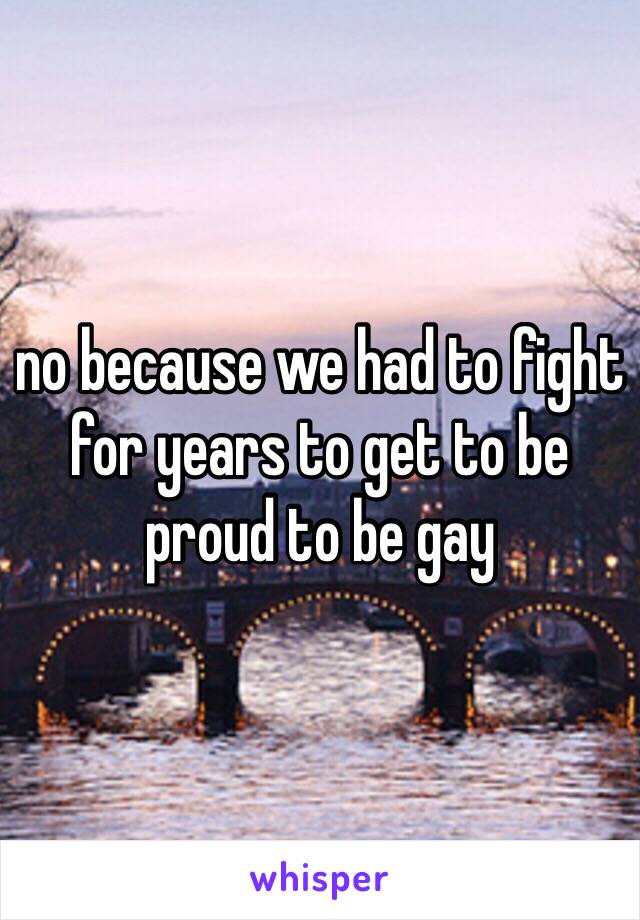 no because we had to fight for years to get to be proud to be gay