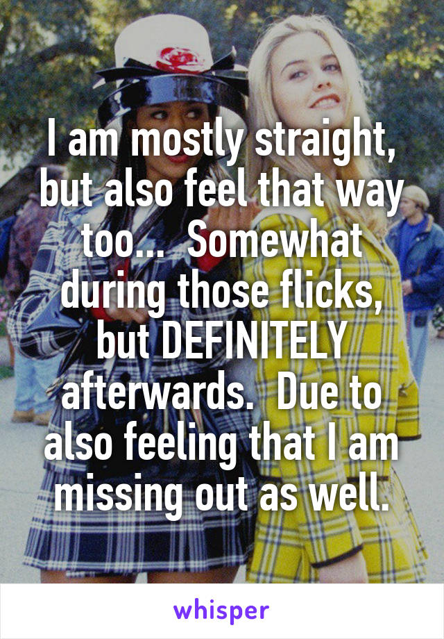 I am mostly straight, but also feel that way too...  Somewhat during those flicks, but DEFINITELY afterwards.  Due to also feeling that I am missing out as well.