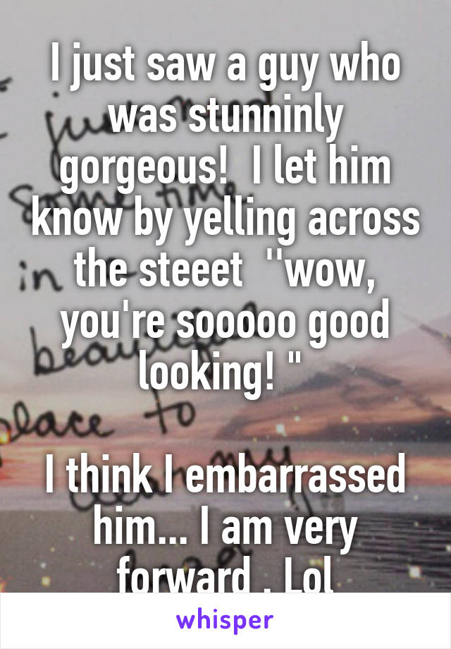 I just saw a guy who was stunninly gorgeous!  I let him know by yelling across the steeet  ''wow, you're sooooo good looking! " 

I think I embarrassed him... I am very forward . Lol