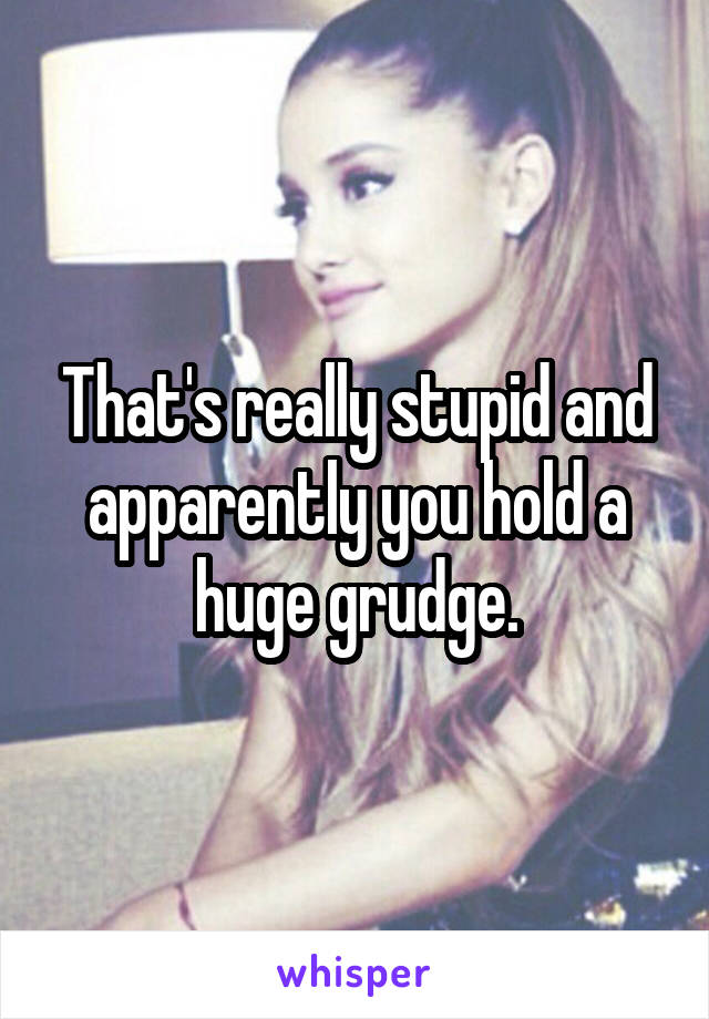That's really stupid and apparently you hold a huge grudge.