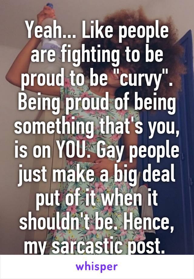 Yeah... Like people are fighting to be proud to be "curvy". Being proud of being something that's you, is on YOU. Gay people just make a big deal put of it when it shouldn't be. Hence, my sarcastic post. 