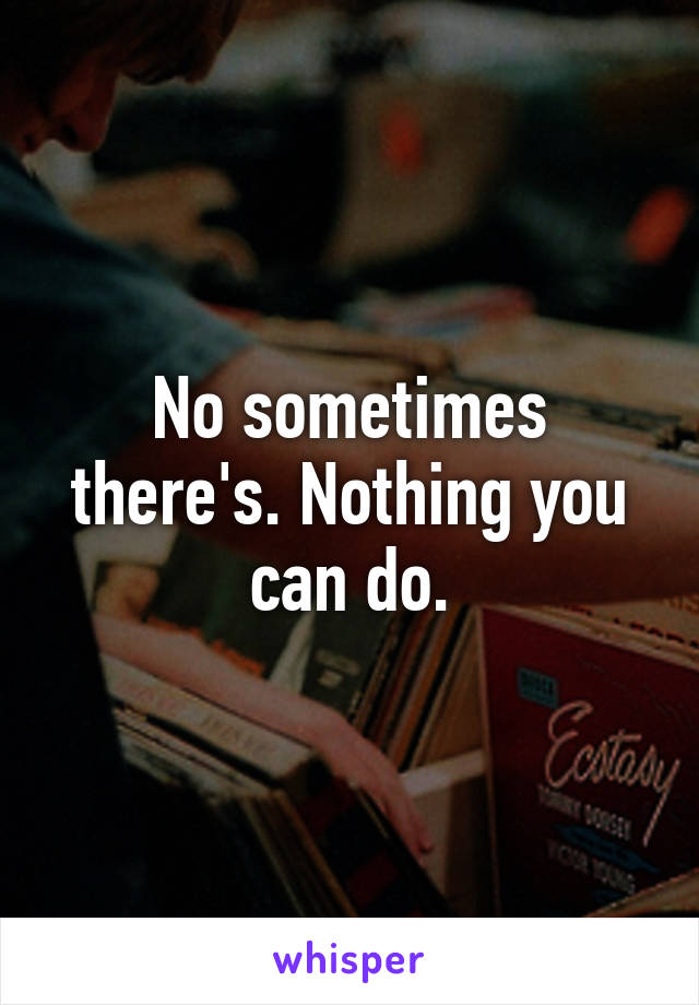 No sometimes there's. Nothing you can do.