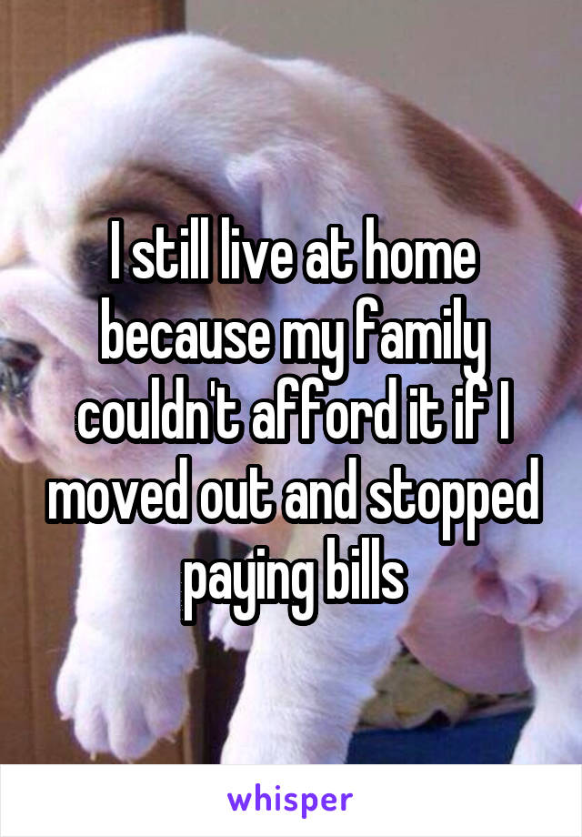 I still live at home because my family couldn't afford it if I moved out and stopped paying bills