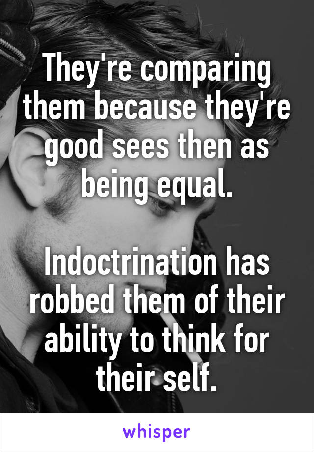 They're comparing them because they're good sees then as being equal.

Indoctrination has robbed them of their ability to think for their self.