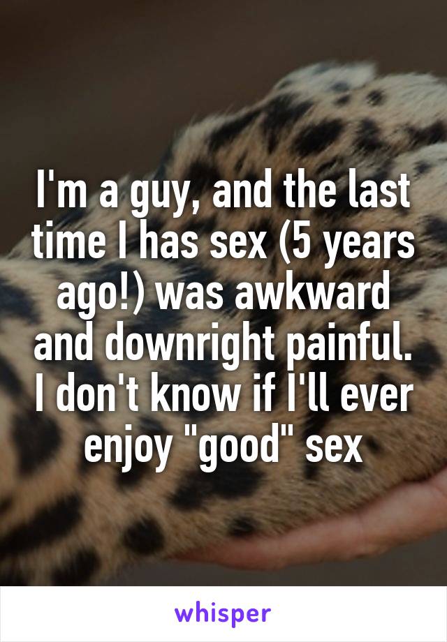 I'm a guy, and the last time I has sex (5 years ago!) was awkward and downright painful. I don't know if I'll ever enjoy "good" sex