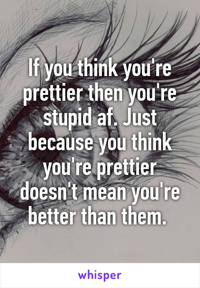 If you think you're prettier then you're stupid af. Just because you think you're prettier doesn't mean you're better than them. 