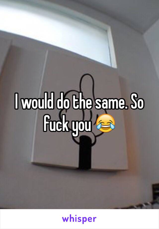 I would do the same. So fuck you 😂