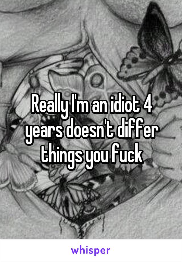 Really I'm an idiot 4 years doesn't differ things you fuck